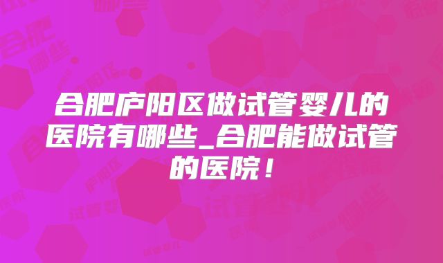 合肥庐阳区做试管婴儿的医院有哪些_合肥能做试管的医院！
