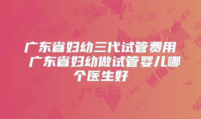 广东省妇幼三代试管费用 广东省妇幼做试管婴儿哪个医生好