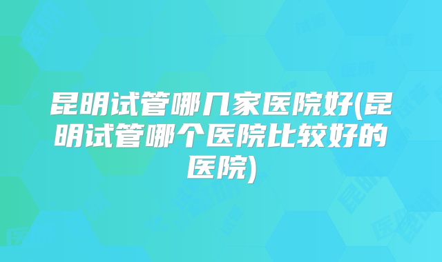 昆明试管哪几家医院好(昆明试管哪个医院比较好的医院)