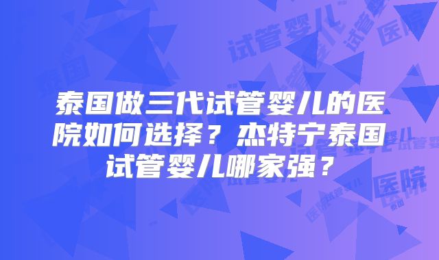 泰国做三代试管婴儿的医院如何选择？杰特宁泰国试管婴儿哪家强？
