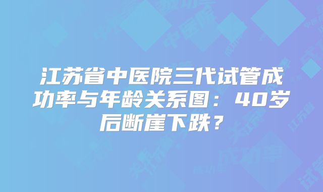 江苏省中医院三代试管成功率与年龄关系图：40岁后断崖下跌？