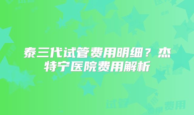 泰三代试管费用明细？杰特宁医院费用解析