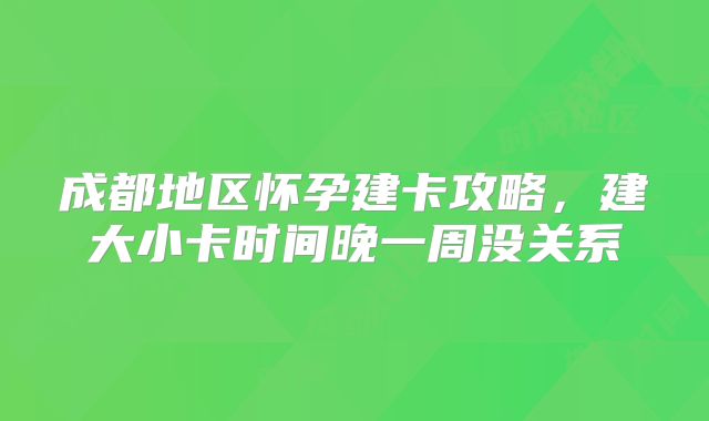 成都地区怀孕建卡攻略，建大小卡时间晚一周没关系