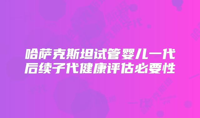 哈萨克斯坦试管婴儿一代后续子代健康评估必要性