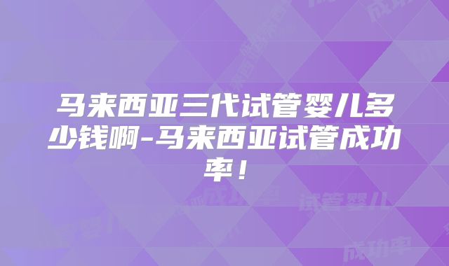 马来西亚三代试管婴儿多少钱啊-马来西亚试管成功率！