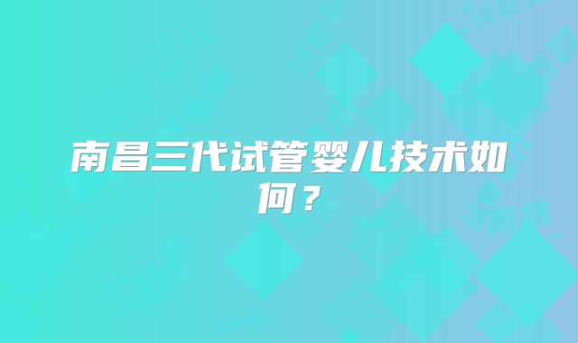 南昌三代试管婴儿技术如何？