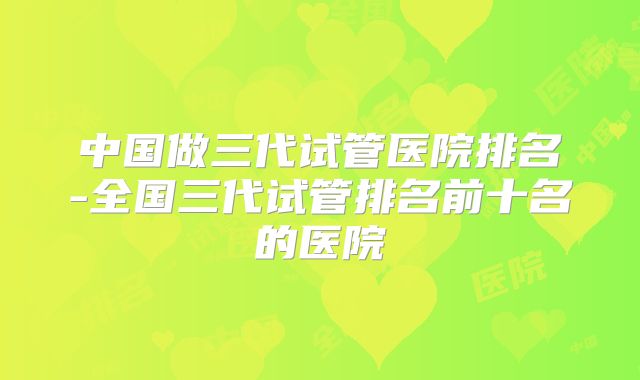 中国做三代试管医院排名-全国三代试管排名前十名的医院