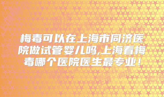 梅毒可以在上海市同济医院做试管婴儿吗,上海看梅毒哪个医院医生最专业！