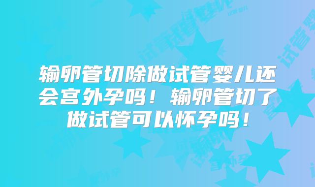 输卵管切除做试管婴儿还会宫外孕吗！输卵管切了做试管可以怀孕吗！