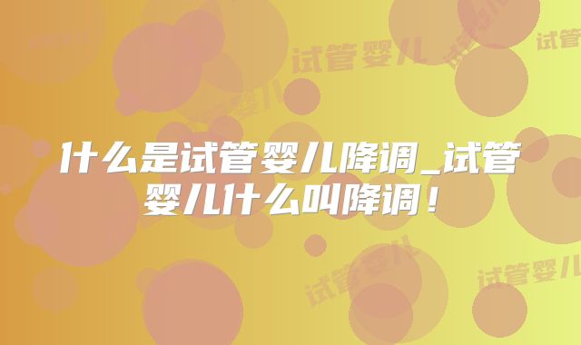 什么是试管婴儿降调_试管婴儿什么叫降调！