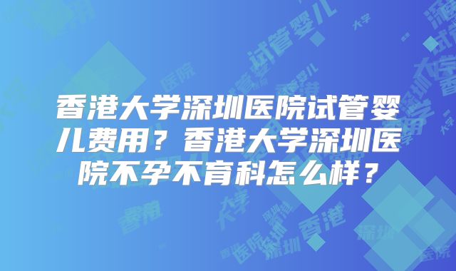 香港大学深圳医院试管婴儿费用?香港大学深圳医院不孕不育科怎么样?