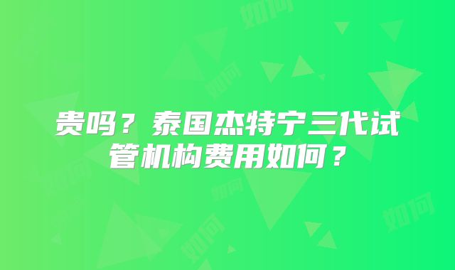 贵吗？泰国杰特宁三代试管机构费用如何？