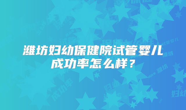 潍坊妇幼保健院试管婴儿成功率怎么样?