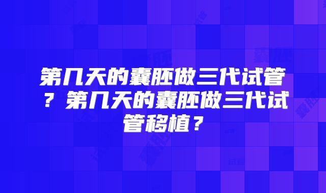 第几天的囊胚做三代试管?第几天的囊胚做三代试管移植?