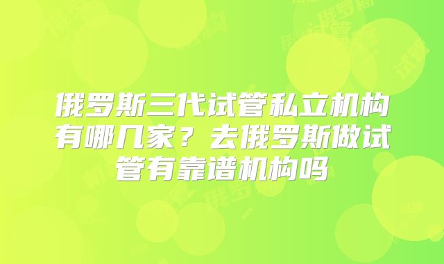俄罗斯三代试管私立机构有哪几家?去俄罗斯做试管有靠谱机构吗