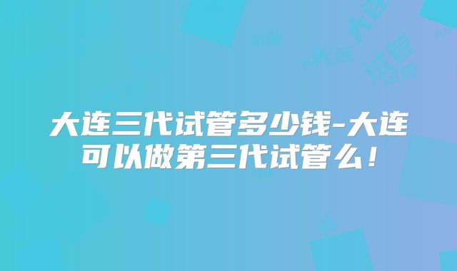 大连三代试管多少钱-大连可以做第三代试管么！
