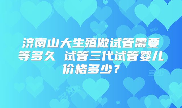济南山大生殖做试管需要等多久 试管三代试管婴儿价格多少？