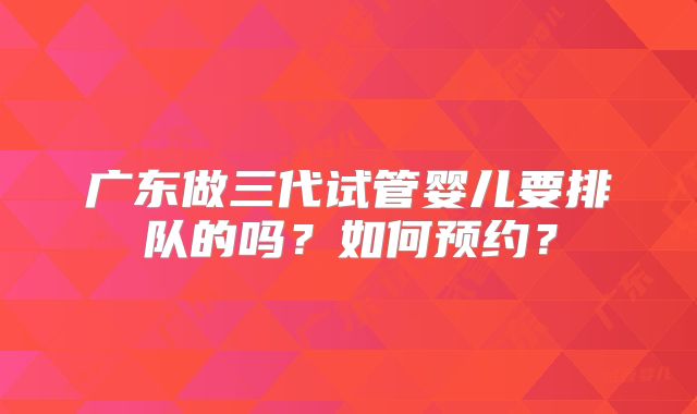 广东做三代试管婴儿要排队的吗？如何预约？