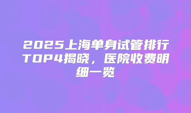 2025上海单身试管排行TOP4揭晓,医院收费明细一览