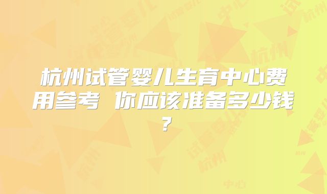杭州试管婴儿生育中心费用参考 你应该准备多少钱？