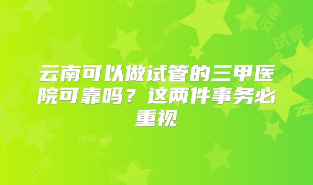 云南可以做试管的三甲医院可靠吗？这两件事务必重视