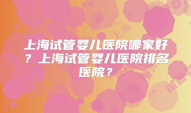 上海试管婴儿医院哪家好？上海试管婴儿医院排名医院？
