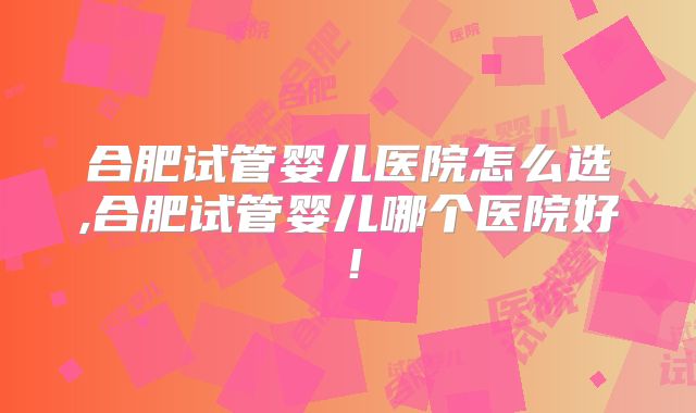 合肥试管婴儿医院怎么选,合肥试管婴儿哪个医院好！