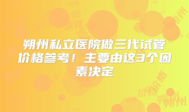 朔州私立医院做三代试管价格参考！主要由这3个因素决定