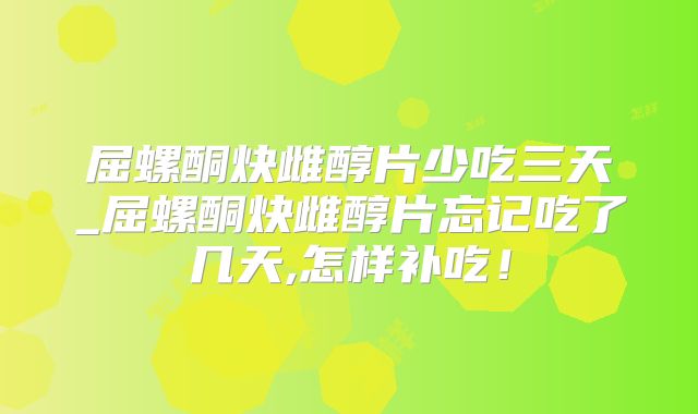 屈螺酮炔雌醇片少吃三天_屈螺酮炔雌醇片忘记吃了几天,怎样补吃！