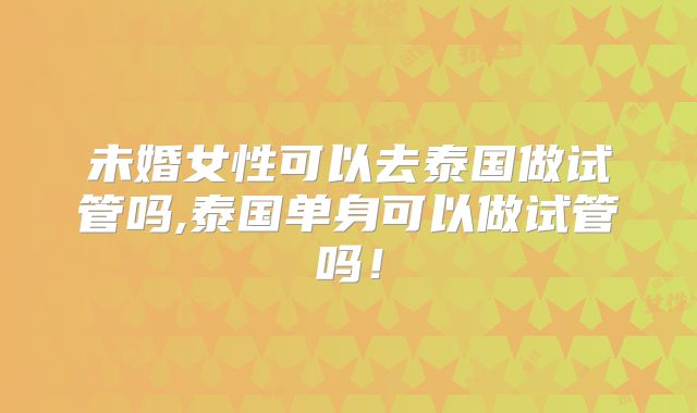 未婚女性可以去泰国做试管吗,泰国单身可以做试管吗!