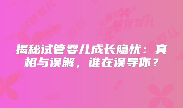 揭秘试管婴儿成长隐忧：真相与误解，谁在误导你？