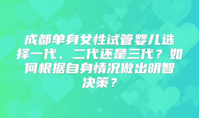 成都单身女性试管婴儿选择一代、二代还是三代？如何根据自身情况做出明智决策？