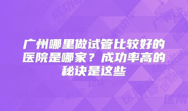 广州哪里做试管比较好的医院是哪家？成功率高的秘诀是这些
