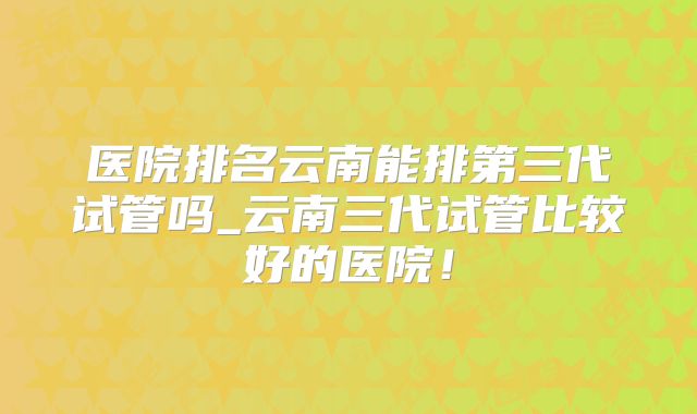 医院排名云南能排第三代试管吗_云南三代试管比较好的医院！