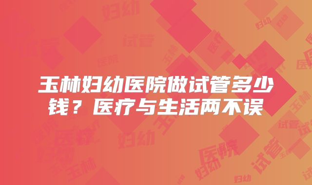 玉林妇幼医院做试管多少钱？医疗与生活两不误