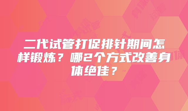 二代试管打促排针期间怎样锻炼？哪2个方式改善身体绝佳？