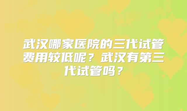 武汉哪家医院的三代试管费用较低呢？武汉有第三代试管吗？