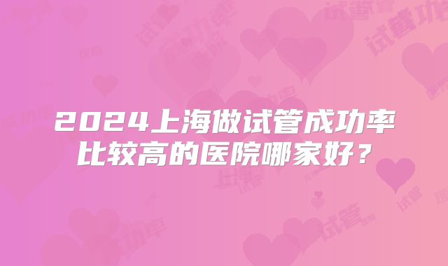 2024上海做试管成功率比较高的医院哪家好？