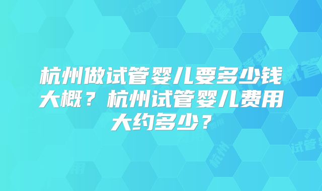 杭州做试管婴儿要多少钱大概?杭州试管婴儿费用大约多少?