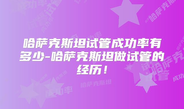 哈萨克斯坦试管成功率有多少-哈萨克斯坦做试管的经历!