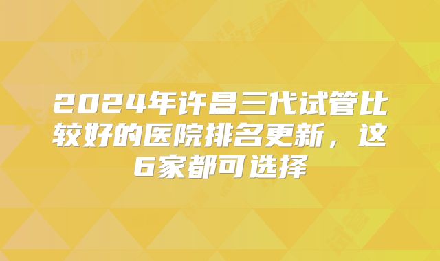 2024年许昌三代试管比较好的医院排名更新，这6家都可选择