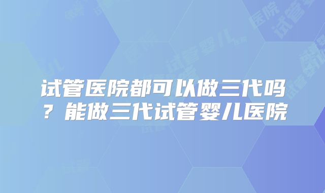 试管医院都可以做三代吗?能做三代试管婴儿医院