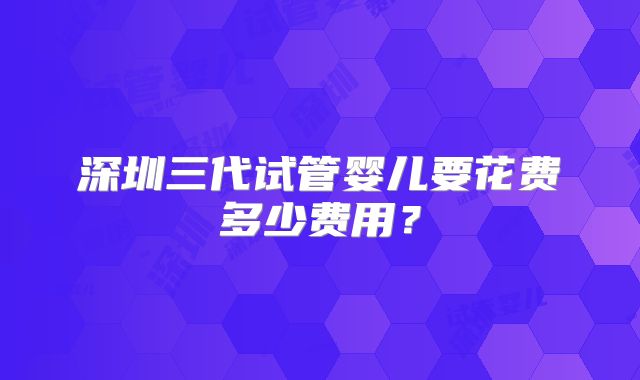 深圳三代试管婴儿要花费多少费用？