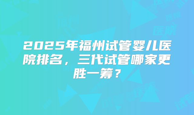 2025年福州试管婴儿医院排名，三代试管哪家更胜一筹？