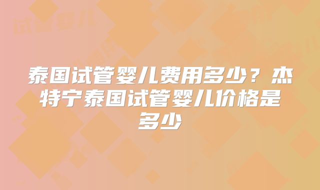 泰国试管婴儿费用多少？杰特宁泰国试管婴儿价格是多少