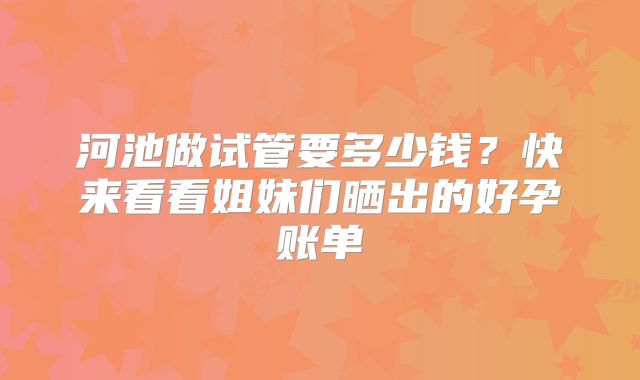 河池做试管要多少钱?快来看看姐妹们晒出的好孕账单