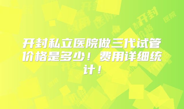 开封私立医院做三代试管价格是多少!费用详细统计!