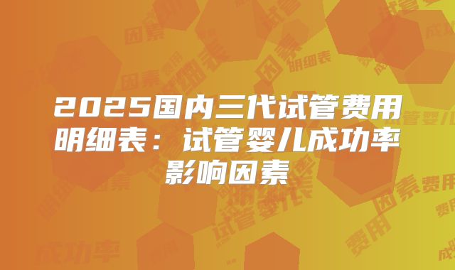 2025国内三代试管费用明细表：试管婴儿成功率影响因素