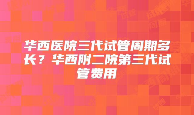华西医院三代试管周期多长？华西附二院第三代试管费用