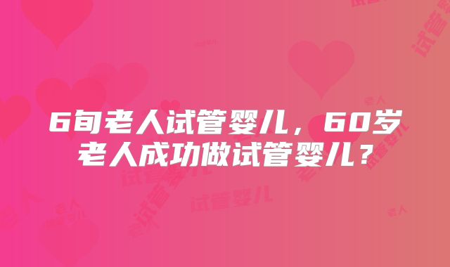 6旬老人试管婴儿,60岁老人成功做试管婴儿?